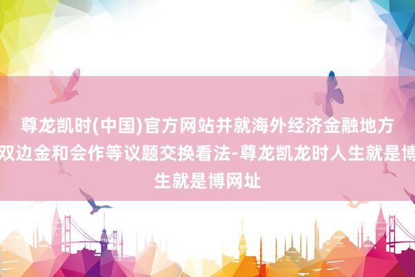 尊龙凯时(中国)官方网站并就海外经济金融地方以及双边金和会作等议题交换看法-尊龙凯龙时人生就是博网址