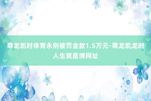 尊龙凯时体育永别被罚金款1.5万元-尊龙凯龙时人生就是博网址