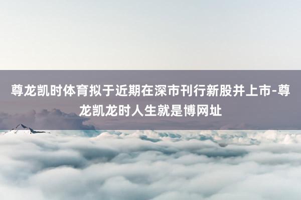 尊龙凯时体育拟于近期在深市刊行新股并上市-尊龙凯龙时人生就是博网址
