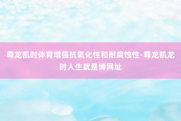 尊龙凯时体育增强抗氧化性和耐腐蚀性-尊龙凯龙时人生就是博网址