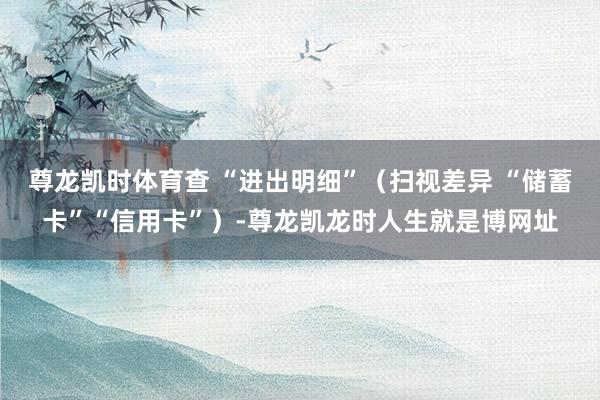 尊龙凯时体育查 “进出明细”（扫视差异 “储蓄卡”“信用卡”）-尊龙凯龙时人生就是博网址