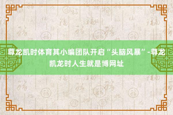 尊龙凯时体育其小编团队开启“头脑风暴”-尊龙凯龙时人生就是博网址