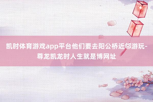 凯时体育游戏app平台他们要去阳公桥近邻游玩-尊龙凯龙时人生就是博网址