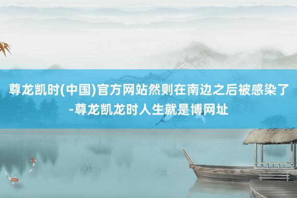 尊龙凯时(中国)官方网站然则在南边之后被感染了-尊龙凯龙时人生就是博网址