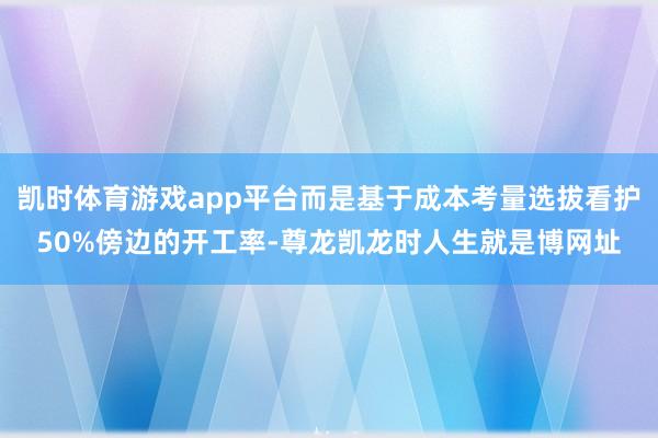 凯时体育游戏app平台而是基于成本考量选拔看护50%傍边的开工率-尊龙凯龙时人生就是博网址