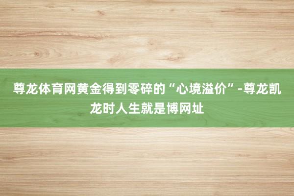 尊龙体育网黄金得到零碎的“心境溢价”-尊龙凯龙时人生就是博网址