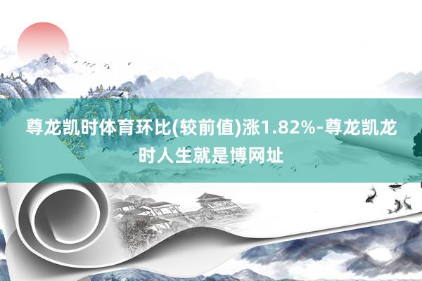 尊龙凯时体育环比(较前值)涨1.82%-尊龙凯龙时人生就是博网址
