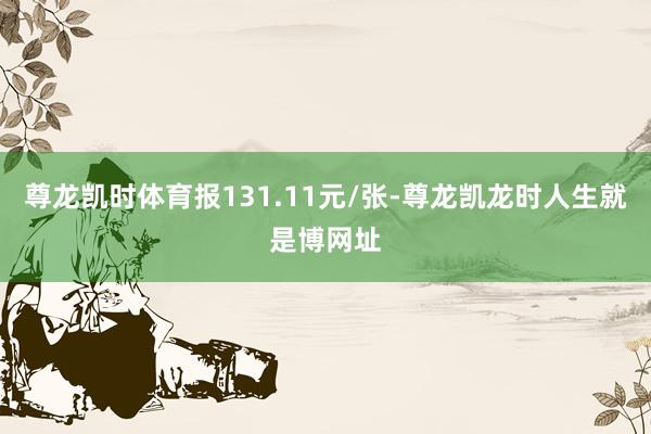 尊龙凯时体育报131.11元/张-尊龙凯龙时人生就是博网址