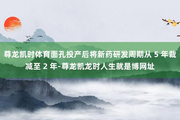 尊龙凯时体育面孔投产后将新药研发周期从 5 年裁减至 2 年-尊龙凯龙时人生就是博网址