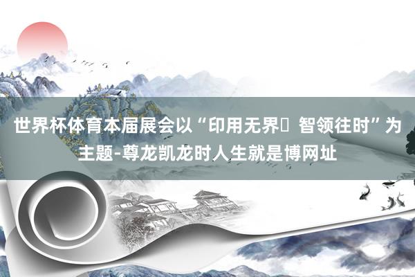 世界杯体育本届展会以“印用无界・智领往时”为主题-尊龙凯龙时人生就是博网址