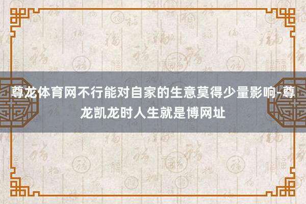 尊龙体育网不行能对自家的生意莫得少量影响-尊龙凯龙时人生就是博网址