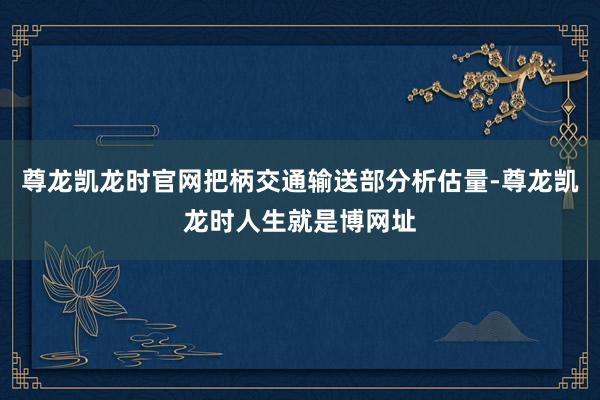 尊龙凯龙时官网把柄交通输送部分析估量-尊龙凯龙时人生就是博网址