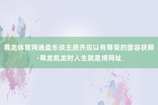 尊龙体育网通盘东谈主质齐应以有尊荣的面容获释-尊龙凯龙时人生就是博网址