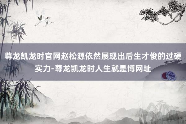 尊龙凯龙时官网赵松源依然展现出后生才俊的过硬实力-尊龙凯龙时人生就是博网址