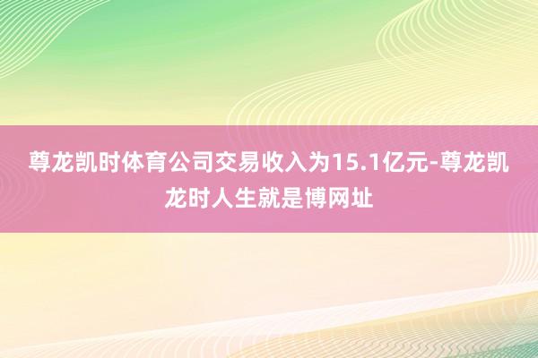 尊龙凯时体育公司交易收入为15.1亿元-尊龙凯龙时人生就是博网址