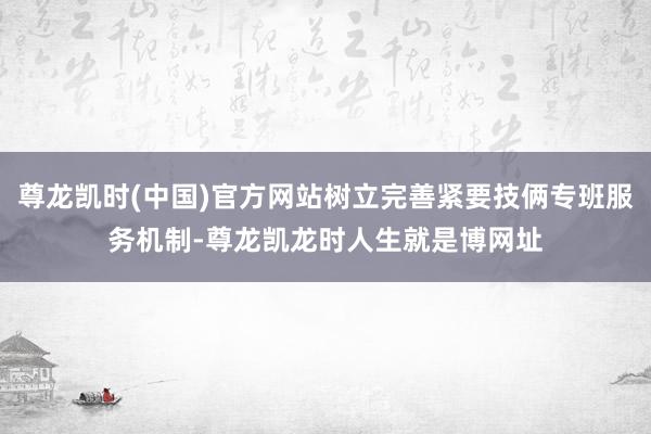 尊龙凯时(中国)官方网站树立完善紧要技俩专班服务机制-尊龙凯龙时人生就是博网址