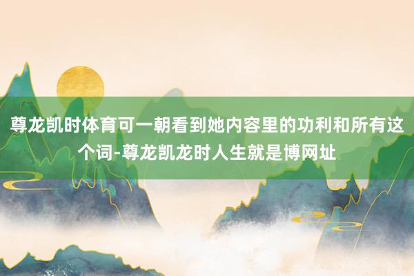 尊龙凯时体育可一朝看到她内容里的功利和所有这个词-尊龙凯龙时人生就是博网址