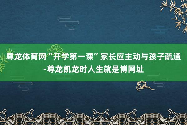 尊龙体育网“开学第一课”家长应主动与孩子疏通-尊龙凯龙时人生就是博网址