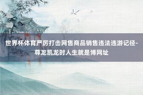 世界杯体育严厉打击网售商品销售违法违游记径-尊龙凯龙时人生就是博网址