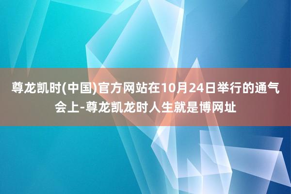 尊龙凯时(中国)官方网站在10月24日举行的通气会上-尊龙凯龙时人生就是博网址
