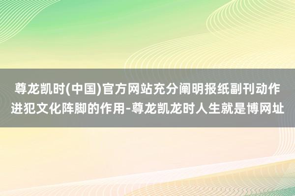 尊龙凯时(中国)官方网站充分阐明报纸副刊动作进犯文化阵脚的作用-尊龙凯龙时人生就是博网址