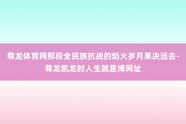 尊龙体育网那段全民族抗战的焰火岁月果决远去-尊龙凯龙时人生就是博网址