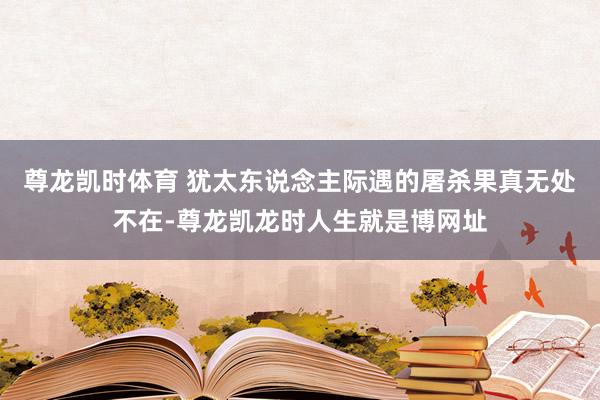 尊龙凯时体育 犹太东说念主际遇的屠杀果真无处不在-尊龙凯龙时人生就是博网址