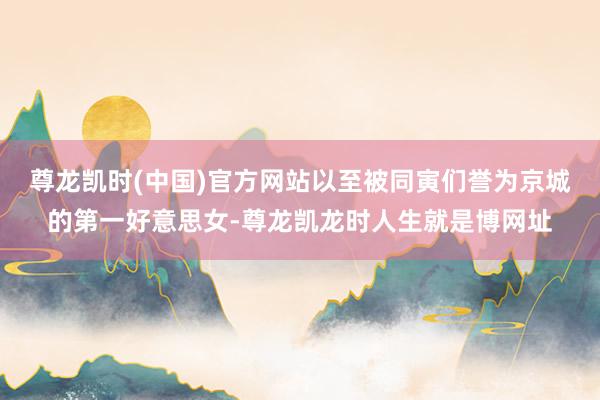 尊龙凯时(中国)官方网站以至被同寅们誉为京城的第一好意思女-尊龙凯龙时人生就是博网址