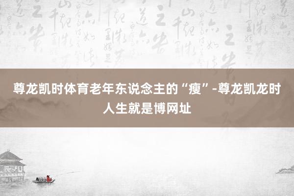 尊龙凯时体育老年东说念主的“瘦”-尊龙凯龙时人生就是博网址