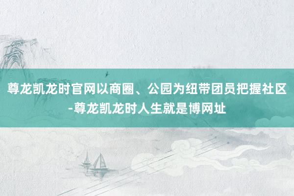 尊龙凯龙时官网以商圈、公园为纽带团员把握社区-尊龙凯龙时人生就是博网址