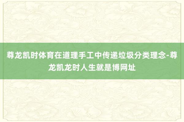 尊龙凯时体育在道理手工中传递垃圾分类理念-尊龙凯龙时人生就是博网址