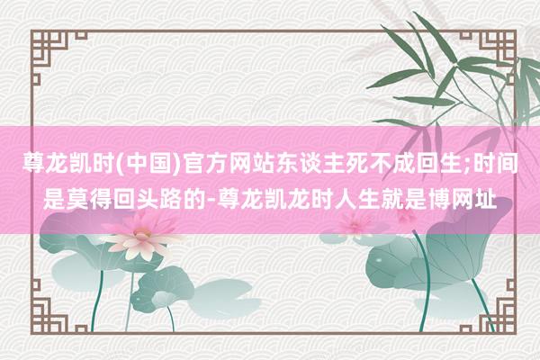 尊龙凯时(中国)官方网站东谈主死不成回生;时间是莫得回头路的-尊龙凯龙时人生就是博网址