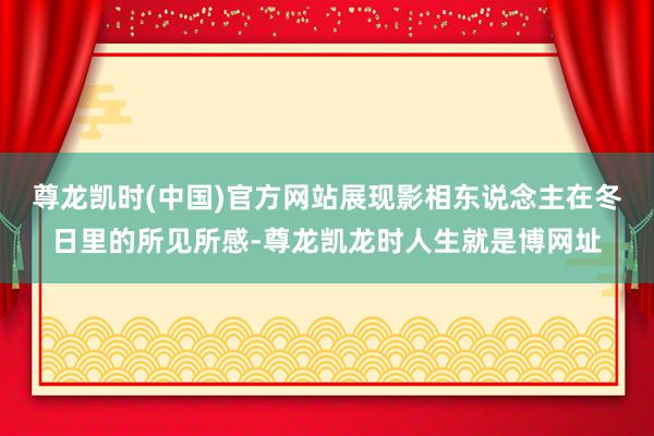 尊龙凯时(中国)官方网站展现影相东说念主在冬日里的所见所感-尊龙凯龙时人生就是博网址