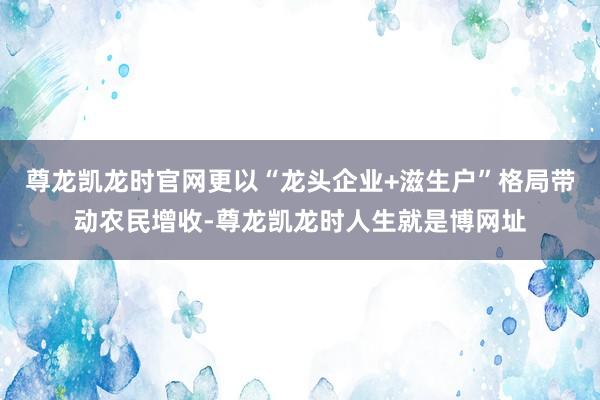 尊龙凯龙时官网更以“龙头企业+滋生户”格局带动农民增收-尊龙凯龙时人生就是博网址