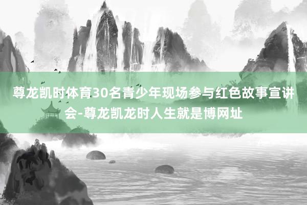 尊龙凯时体育30名青少年现场参与红色故事宣讲会-尊龙凯龙时人生就是博网址