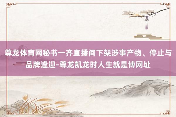 尊龙体育网秘书一齐直播间下架涉事产物、停止与品牌逢迎-尊龙凯龙时人生就是博网址