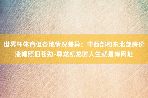 世界杯体育但各地情况差异：中西部和东北部房价涨幅照旧苍劲-尊龙凯龙时人生就是博网址