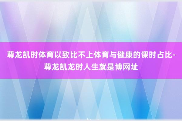 尊龙凯时体育以致比不上体育与健康的课时占比-尊龙凯龙时人生就是博网址