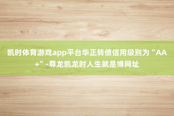 凯时体育游戏app平台华正转债信用级别为“AA+”-尊龙凯龙时人生就是博网址