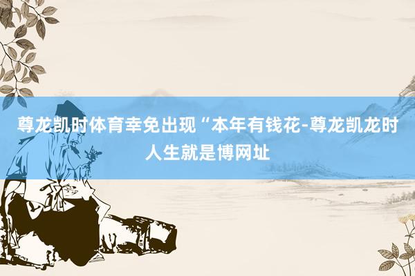 尊龙凯时体育幸免出现“本年有钱花-尊龙凯龙时人生就是博网址