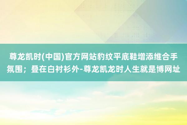 尊龙凯时(中国)官方网站豹纹平底鞋增添维合手氛围；叠在白衬衫外-尊龙凯龙时人生就是博网址