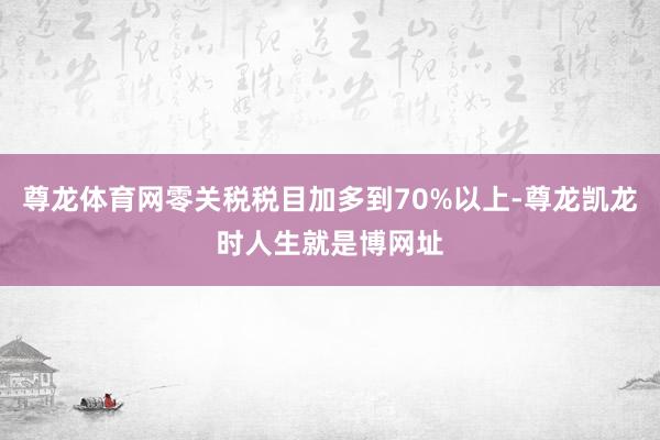 尊龙体育网零关税税目加多到70%以上-尊龙凯龙时人生就是博网址