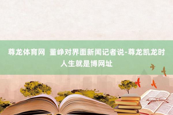 尊龙体育网 董峥对界面新闻记者说-尊龙凯龙时人生就是博网址