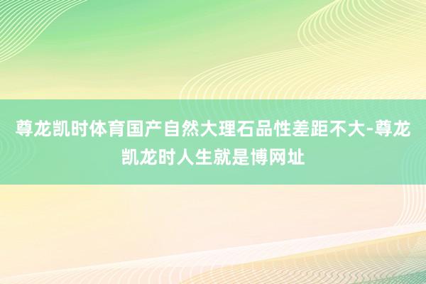尊龙凯时体育国产自然大理石品性差距不大-尊龙凯龙时人生就是博网址