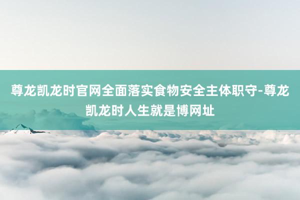 尊龙凯龙时官网全面落实食物安全主体职守-尊龙凯龙时人生就是博网址