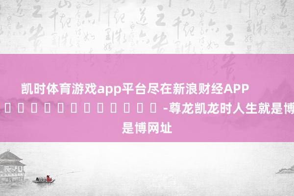 凯时体育游戏app平台尽在新浪财经APP            													-尊龙凯龙时人生就是博网址