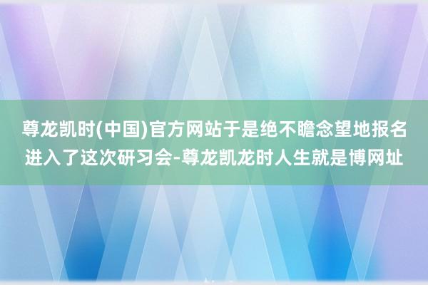 尊龙凯时(中国)官方网站于是绝不瞻念望地报名进入了这次研习会-尊龙凯龙时人生就是博网址