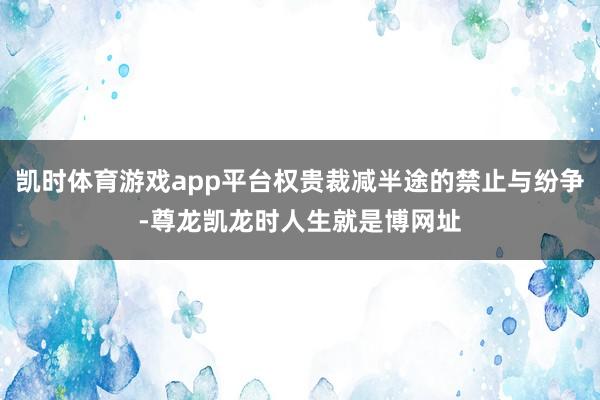 凯时体育游戏app平台权贵裁减半途的禁止与纷争-尊龙凯龙时人生就是博网址
