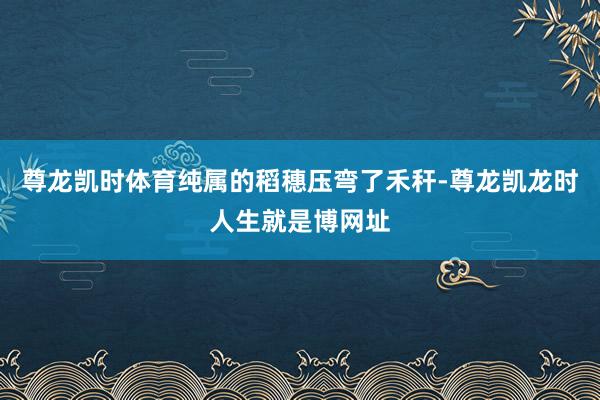 尊龙凯时体育纯属的稻穗压弯了禾秆-尊龙凯龙时人生就是博网址