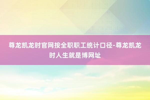 尊龙凯龙时官网　　按全职职工统计口径-尊龙凯龙时人生就是博网址